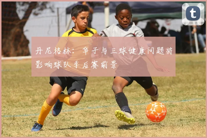 丹尼格林：华子与三球健康问题将影响球队季后赛前景