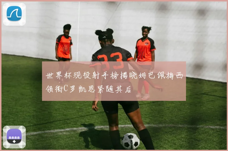 世界杯现役射手榜揭晓姆巴佩梅西领衔C罗凯恩紧随其后