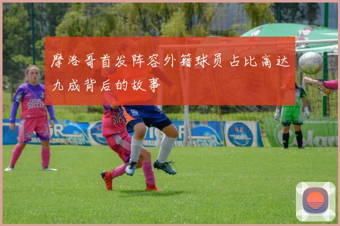 摩洛哥首发阵容外籍球员占比高达九成背后的故事