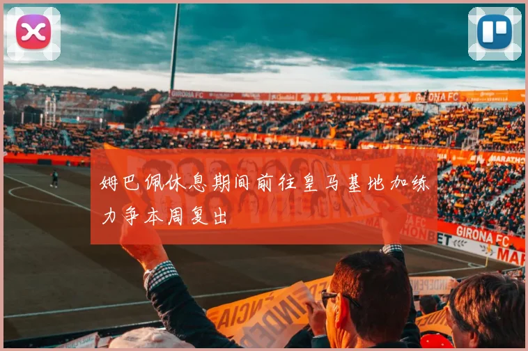 姆巴佩休息期间前往皇马基地加练力争本周复出