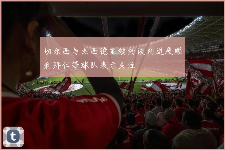 切尔西与杰西德里续约谈判进展顺利拜仁等球队表示关注