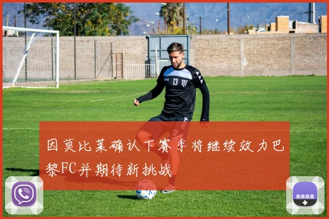 因莫比莱确认下赛季将继续效力巴黎FC并期待新挑战
