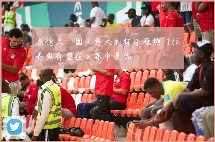 潘德夫：国米意大利杯夺冠热门拉齐奥有望在决赛中复仇