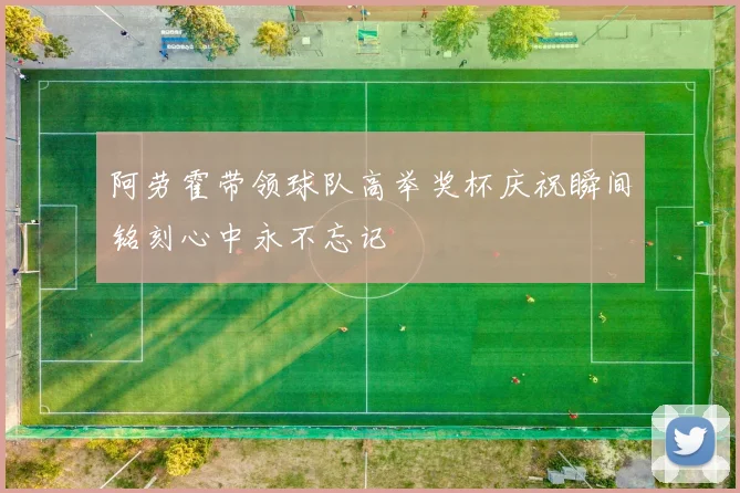 阿劳霍带领球队高举奖杯庆祝瞬间铭刻心中永不忘记