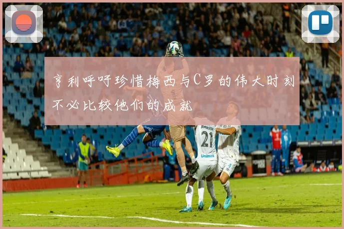 亨利呼吁珍惜梅西与C罗的伟大时刻不必比较他们的成就
