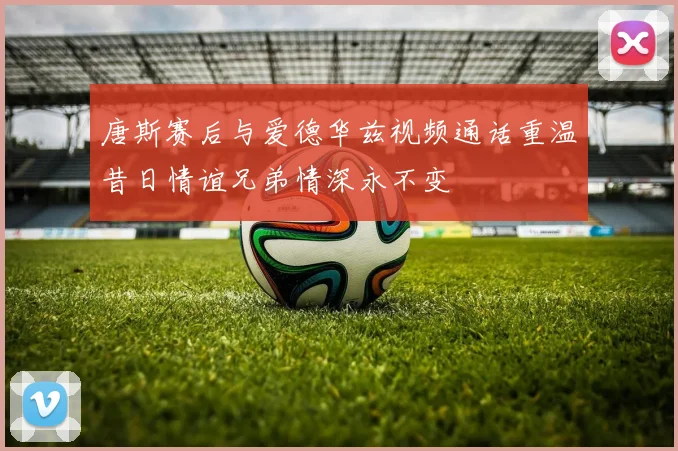 唐斯赛后与爱德华兹视频通话重温昔日情谊兄弟情深永不变