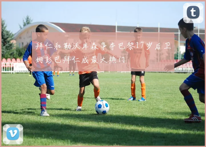 拜仁和勒沃库森争夺巴黎17岁后卫姆彭巴拜仁成最大热门