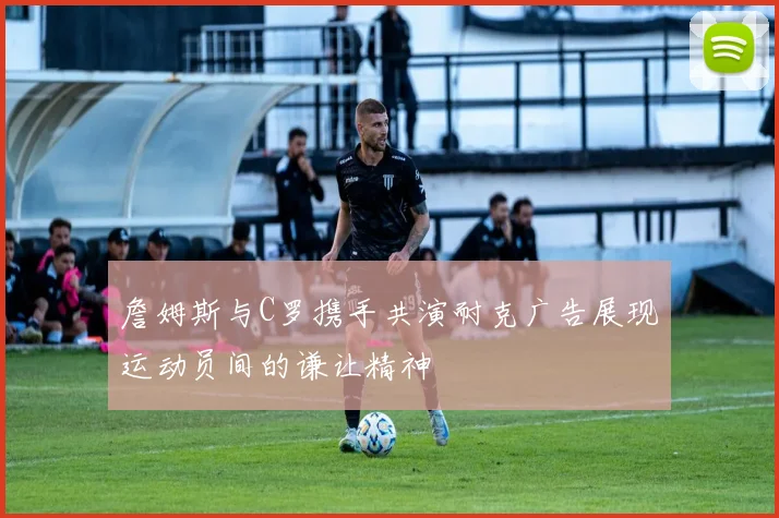 詹姆斯与C罗携手共演耐克广告展现运动员间的谦让精神