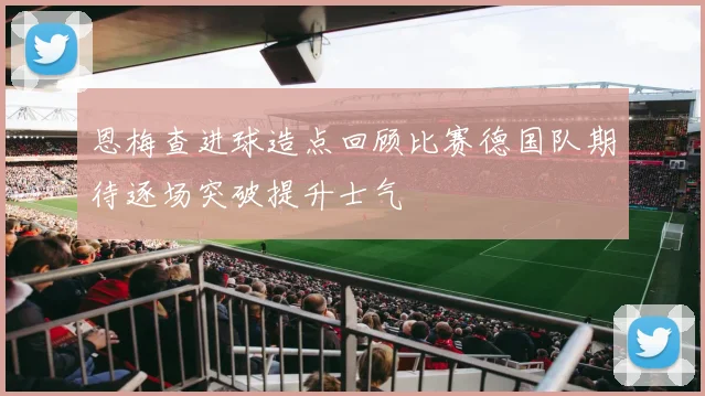 恩梅查进球造点回顾比赛德国队期待逐场突破提升士气