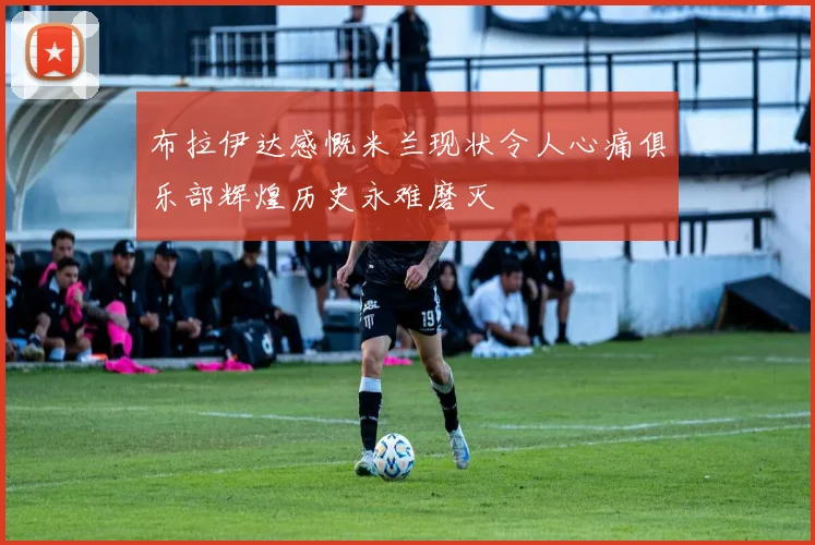 布拉伊达感慨米兰现状令人心痛俱乐部辉煌历史永难磨灭