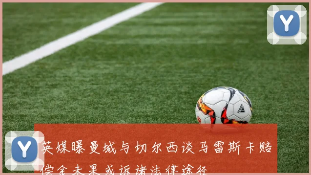 英媒曝曼城与切尔西谈马雷斯卡赔偿金未果或诉诸法律途径