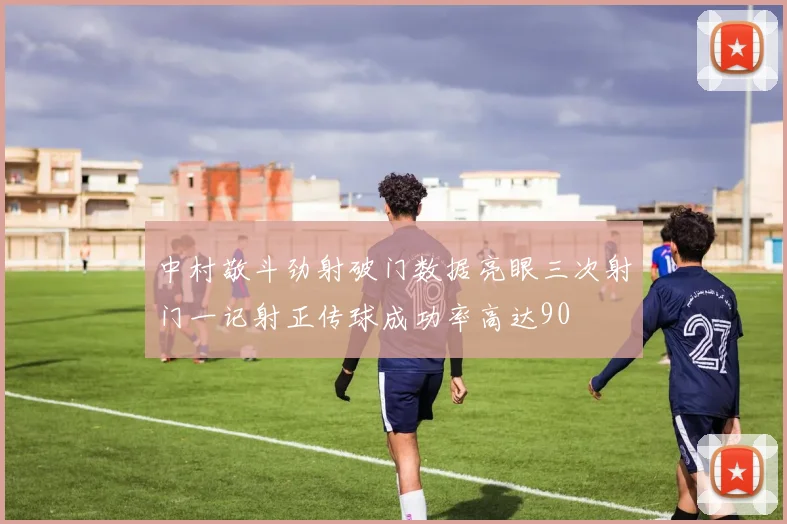 中村敬斗劲射破门数据亮眼三次射门一记射正传球成功率高达90