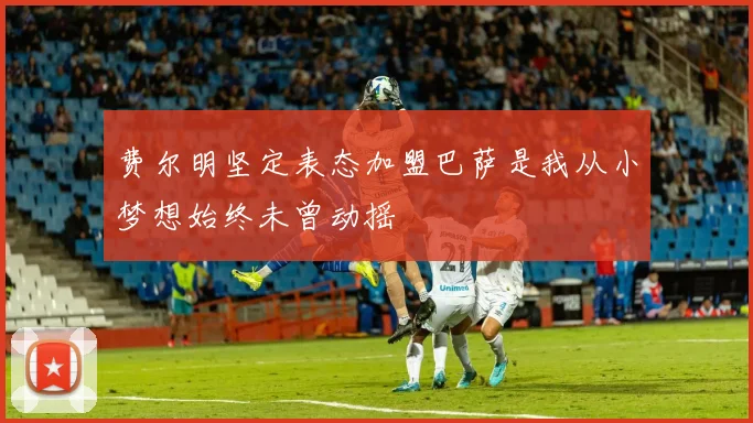 费尔明坚定表态加盟巴萨是我从小梦想始终未曾动摇