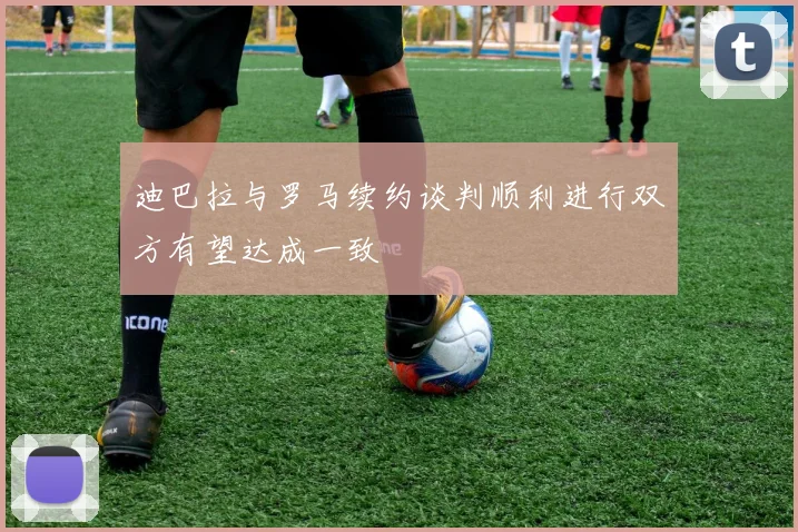 迪巴拉与罗马续约谈判顺利进行双方有望达成一致