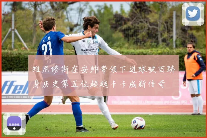 维尼修斯在安帅带领下进球破百跻身历史第五位超越卡卡成新传奇