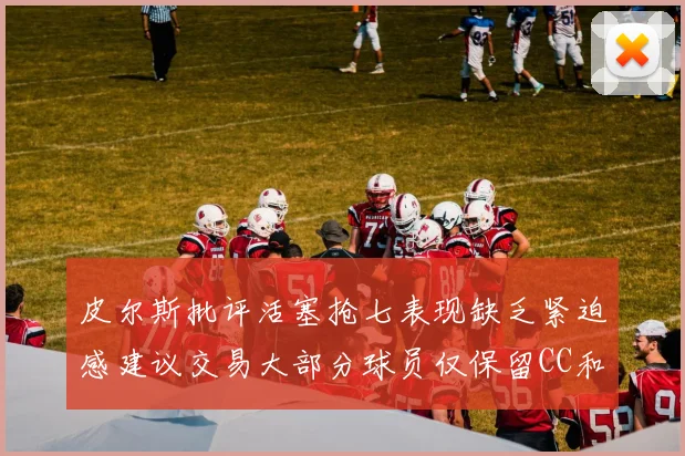 皮尔斯批评活塞抢七表现缺乏紧迫感建议交易大部分球员仅保留CC和詹金斯