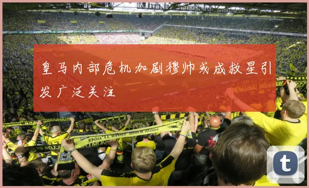 皇马内部危机加剧穆帅或成救星引发广泛关注