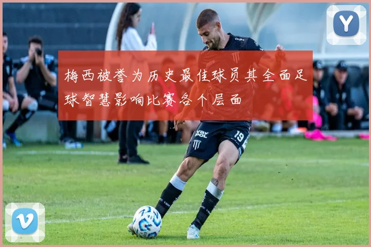 梅西被誉为历史最佳球员其全面足球智慧影响比赛各个层面