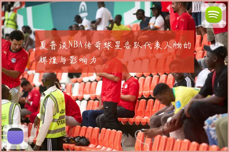 夏普谈NBA传奇球星各队代表人物的辉煌与影响力