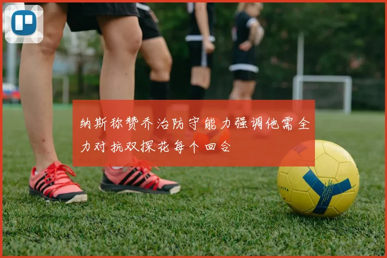 纳斯称赞乔治防守能力强调他需全力对抗双探花每个回合