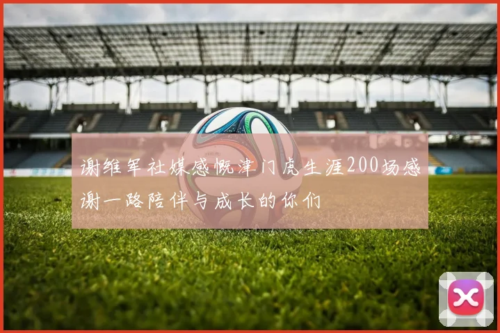 谢维军社媒感慨津门虎生涯200场感谢一路陪伴与成长的你们
