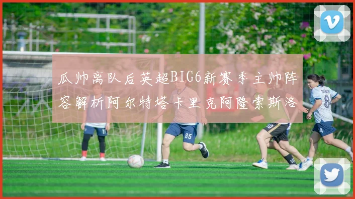 瓜帅离队后英超BIG6新赛季主帅阵容解析阿尔特塔卡里克阿隆索斯洛特的挑战与机遇